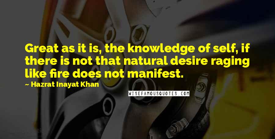 Hazrat Inayat Khan Quotes: Great as it is, the knowledge of self, if there is not that natural desire raging like fire does not manifest.