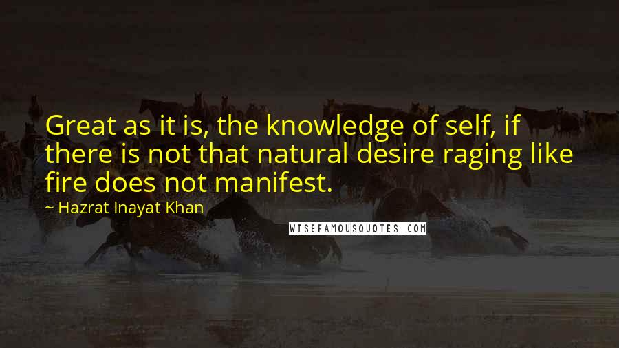 Hazrat Inayat Khan Quotes: Great as it is, the knowledge of self, if there is not that natural desire raging like fire does not manifest.