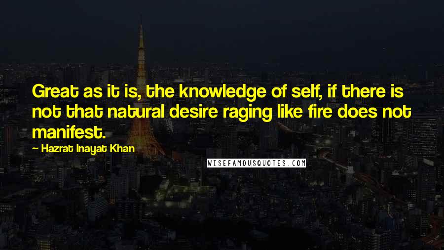 Hazrat Inayat Khan Quotes: Great as it is, the knowledge of self, if there is not that natural desire raging like fire does not manifest.