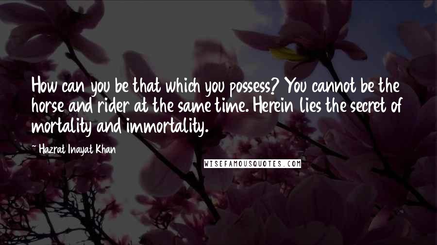 Hazrat Inayat Khan Quotes: How can you be that which you possess? You cannot be the horse and rider at the same time. Herein lies the secret of mortality and immortality.