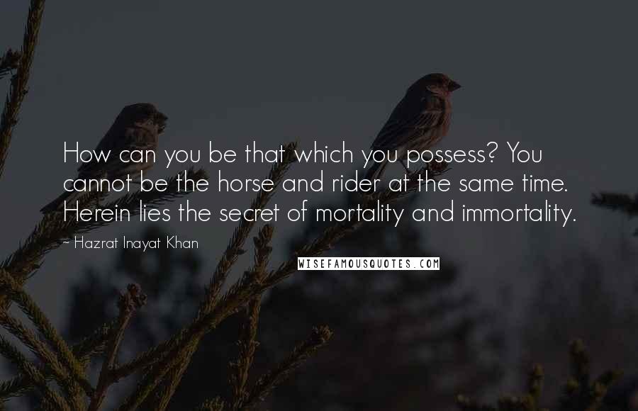 Hazrat Inayat Khan Quotes: How can you be that which you possess? You cannot be the horse and rider at the same time. Herein lies the secret of mortality and immortality.