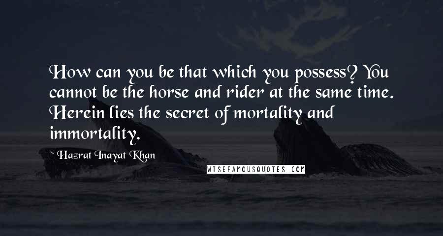 Hazrat Inayat Khan Quotes: How can you be that which you possess? You cannot be the horse and rider at the same time. Herein lies the secret of mortality and immortality.