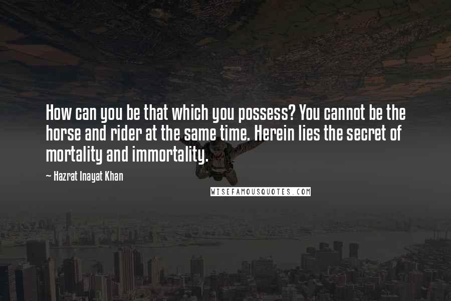 Hazrat Inayat Khan Quotes: How can you be that which you possess? You cannot be the horse and rider at the same time. Herein lies the secret of mortality and immortality.