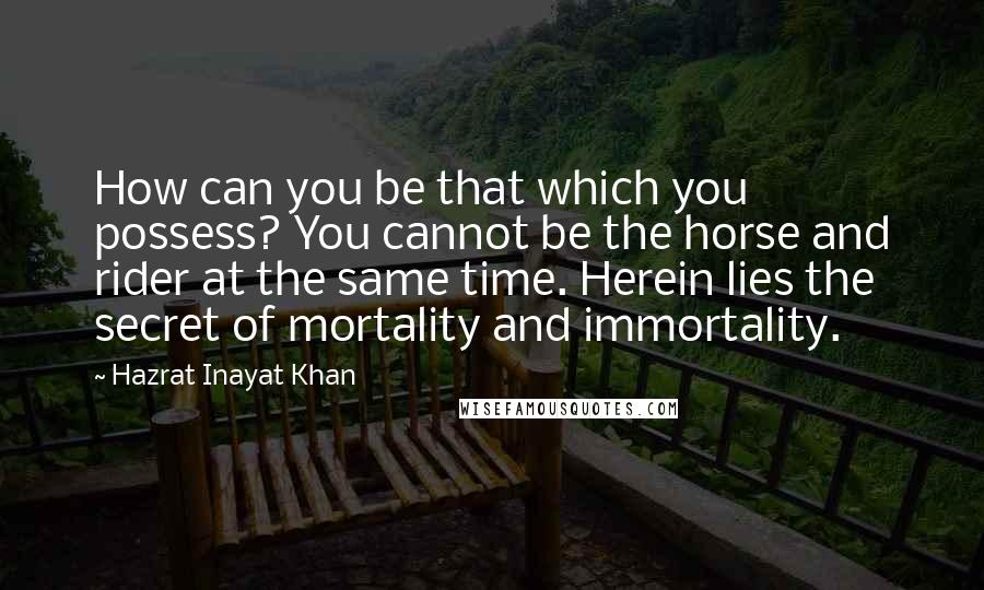 Hazrat Inayat Khan Quotes: How can you be that which you possess? You cannot be the horse and rider at the same time. Herein lies the secret of mortality and immortality.