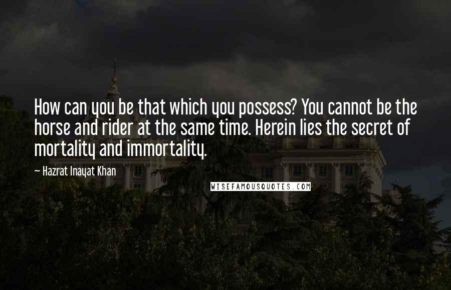 Hazrat Inayat Khan Quotes: How can you be that which you possess? You cannot be the horse and rider at the same time. Herein lies the secret of mortality and immortality.