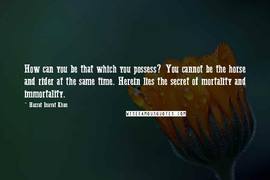 Hazrat Inayat Khan Quotes: How can you be that which you possess? You cannot be the horse and rider at the same time. Herein lies the secret of mortality and immortality.