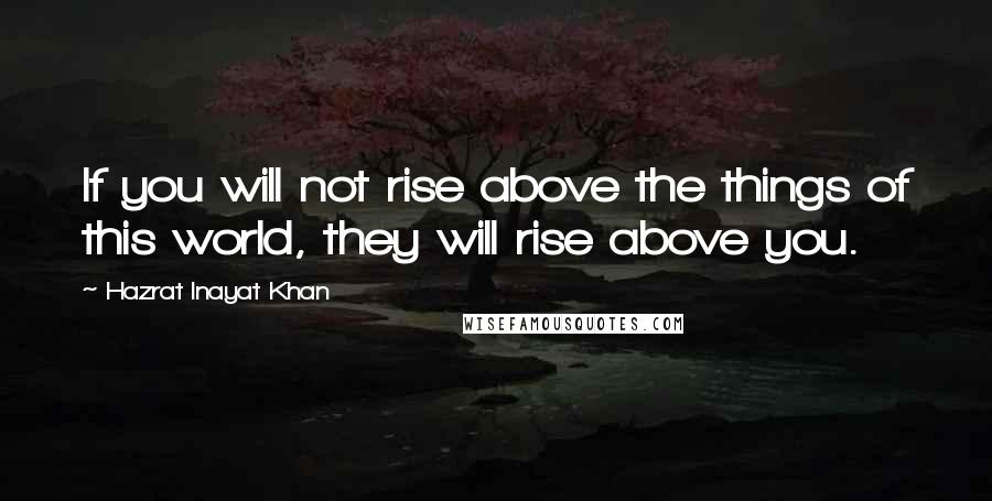 Hazrat Inayat Khan Quotes: If you will not rise above the things of this world, they will rise above you.