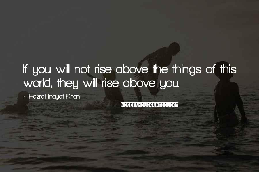 Hazrat Inayat Khan Quotes: If you will not rise above the things of this world, they will rise above you.