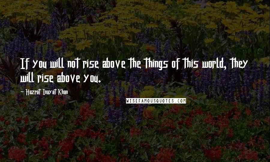 Hazrat Inayat Khan Quotes: If you will not rise above the things of this world, they will rise above you.