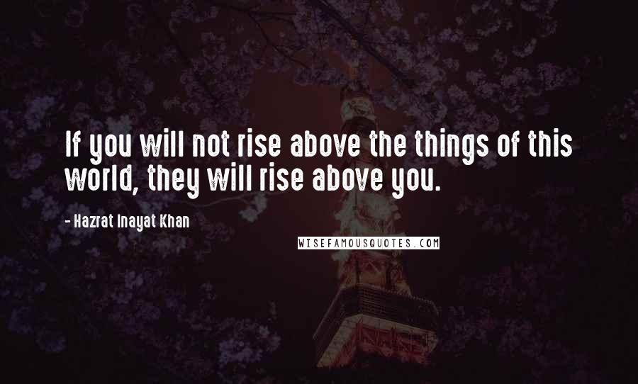 Hazrat Inayat Khan Quotes: If you will not rise above the things of this world, they will rise above you.