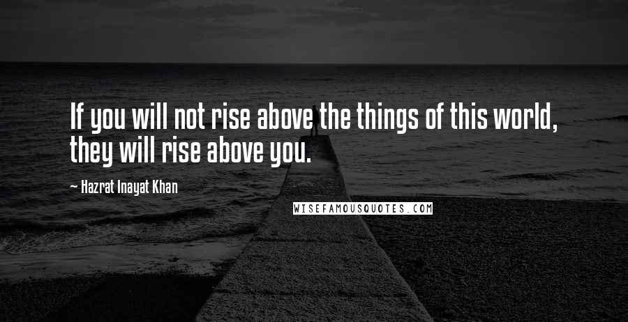 Hazrat Inayat Khan Quotes: If you will not rise above the things of this world, they will rise above you.