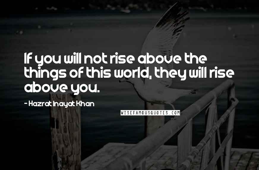 Hazrat Inayat Khan Quotes: If you will not rise above the things of this world, they will rise above you.