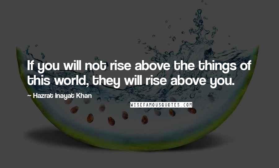 Hazrat Inayat Khan Quotes: If you will not rise above the things of this world, they will rise above you.
