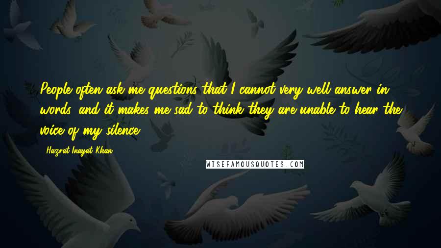 Hazrat Inayat Khan Quotes: People often ask me questions that I cannot very well answer in words, and it makes me sad to think they are unable to hear the voice of my silence.