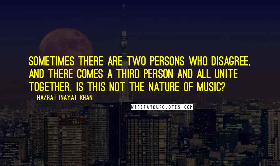 Hazrat Inayat Khan Quotes: Sometimes there are two persons who disagree, and there comes a third person and all unite together. Is this not the nature of music?