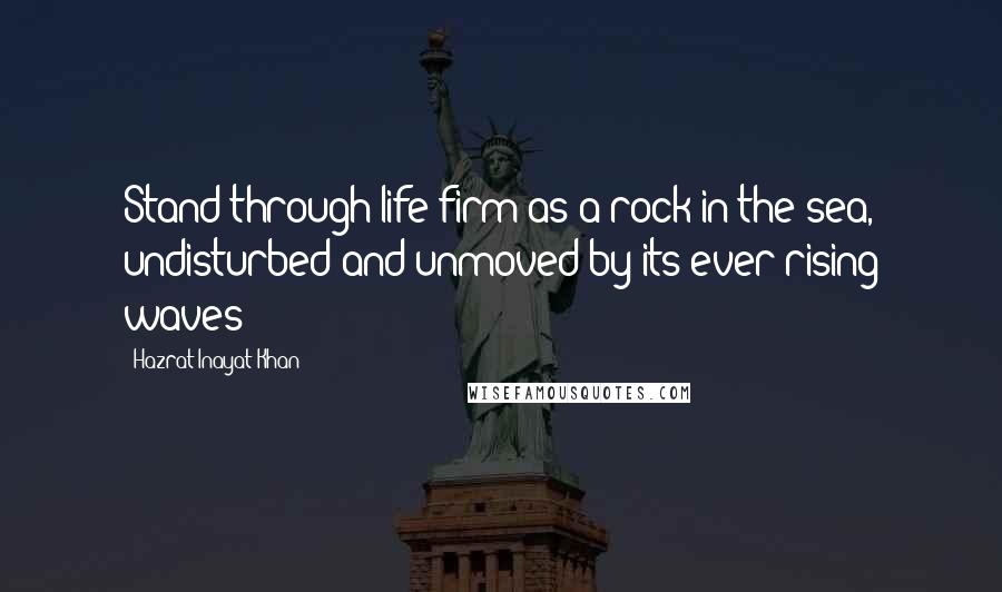 Hazrat Inayat Khan Quotes: Stand through life firm as a rock in the sea, undisturbed and unmoved by its ever-rising waves