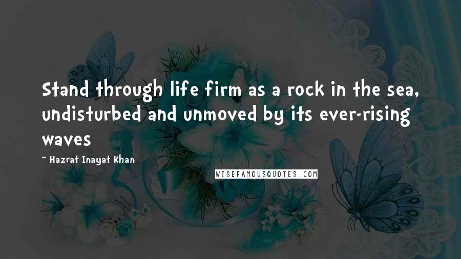 Hazrat Inayat Khan Quotes: Stand through life firm as a rock in the sea, undisturbed and unmoved by its ever-rising waves