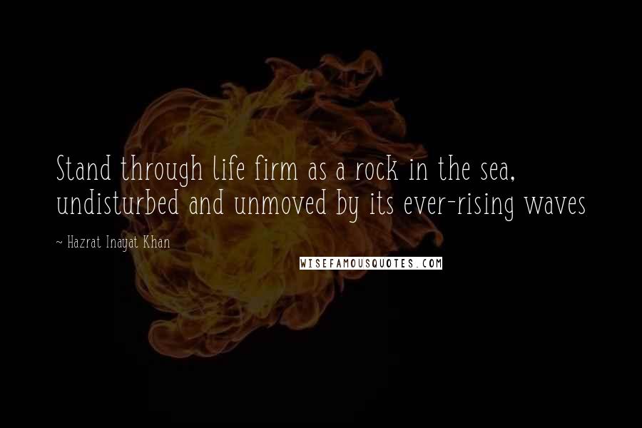 Hazrat Inayat Khan Quotes: Stand through life firm as a rock in the sea, undisturbed and unmoved by its ever-rising waves