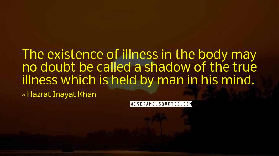 Hazrat Inayat Khan Quotes: The existence of illness in the body may no doubt be called a shadow of the true illness which is held by man in his mind.