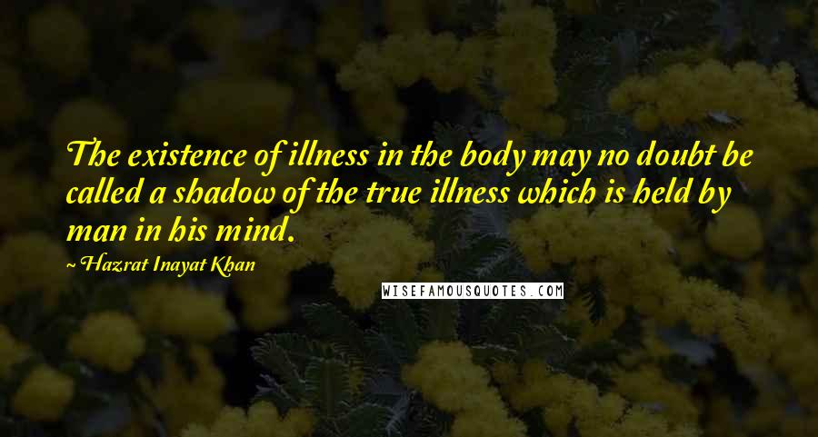 Hazrat Inayat Khan Quotes: The existence of illness in the body may no doubt be called a shadow of the true illness which is held by man in his mind.