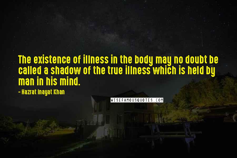 Hazrat Inayat Khan Quotes: The existence of illness in the body may no doubt be called a shadow of the true illness which is held by man in his mind.