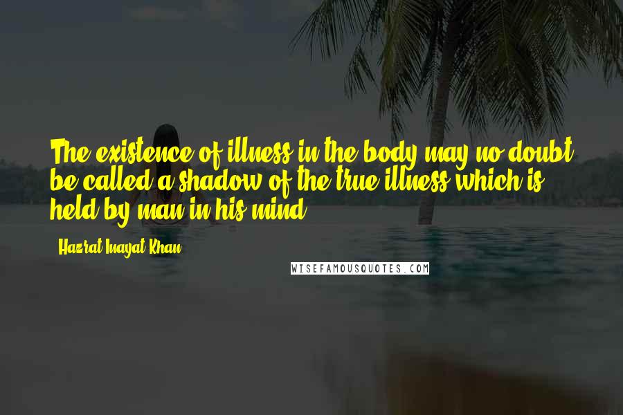 Hazrat Inayat Khan Quotes: The existence of illness in the body may no doubt be called a shadow of the true illness which is held by man in his mind.