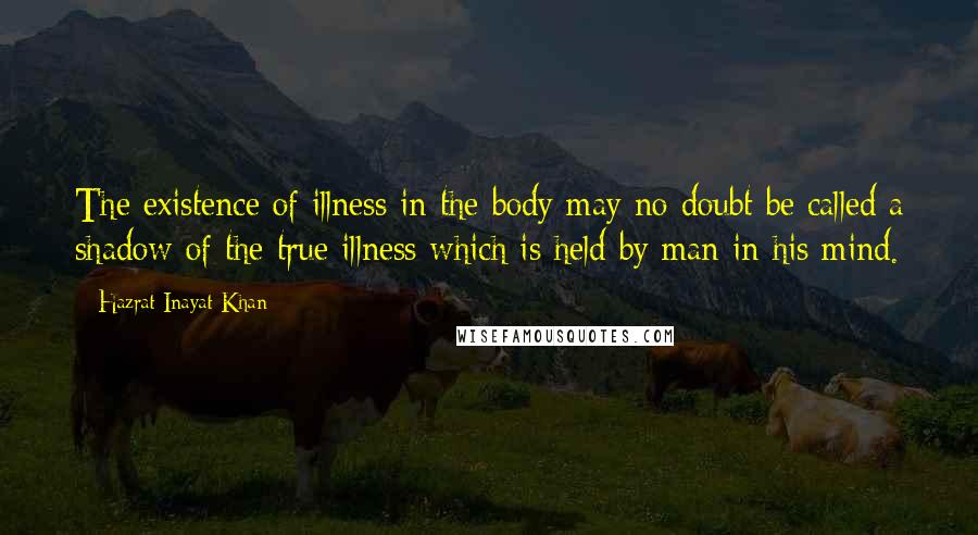 Hazrat Inayat Khan Quotes: The existence of illness in the body may no doubt be called a shadow of the true illness which is held by man in his mind.