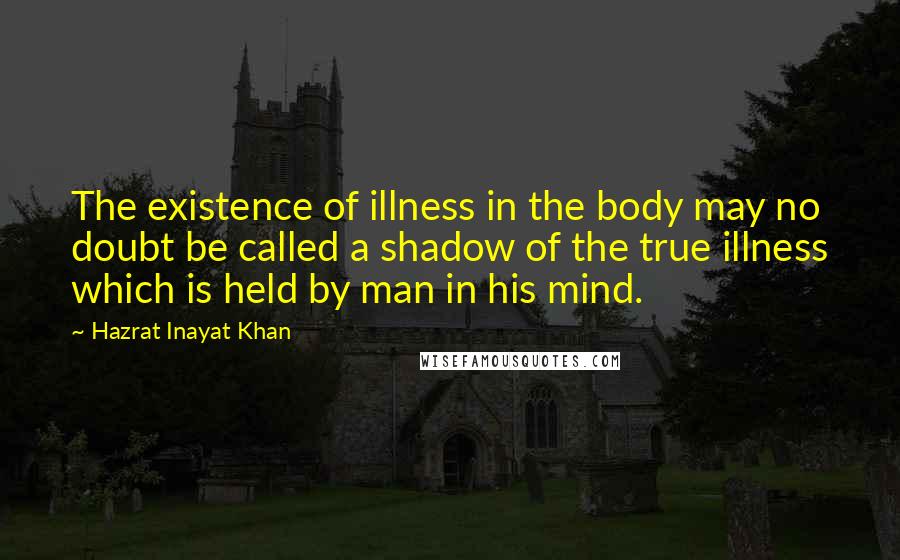 Hazrat Inayat Khan Quotes: The existence of illness in the body may no doubt be called a shadow of the true illness which is held by man in his mind.