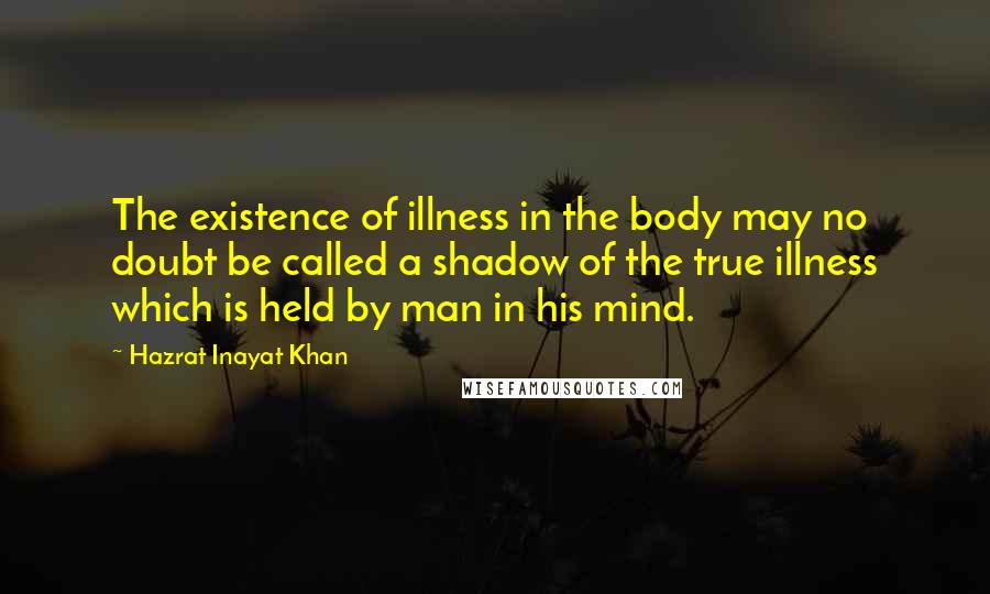 Hazrat Inayat Khan Quotes: The existence of illness in the body may no doubt be called a shadow of the true illness which is held by man in his mind.