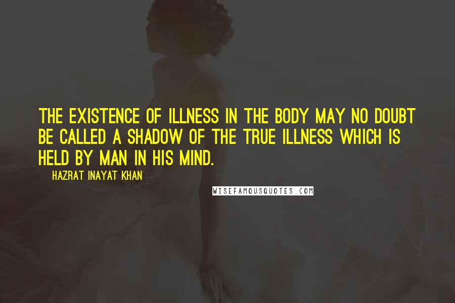 Hazrat Inayat Khan Quotes: The existence of illness in the body may no doubt be called a shadow of the true illness which is held by man in his mind.