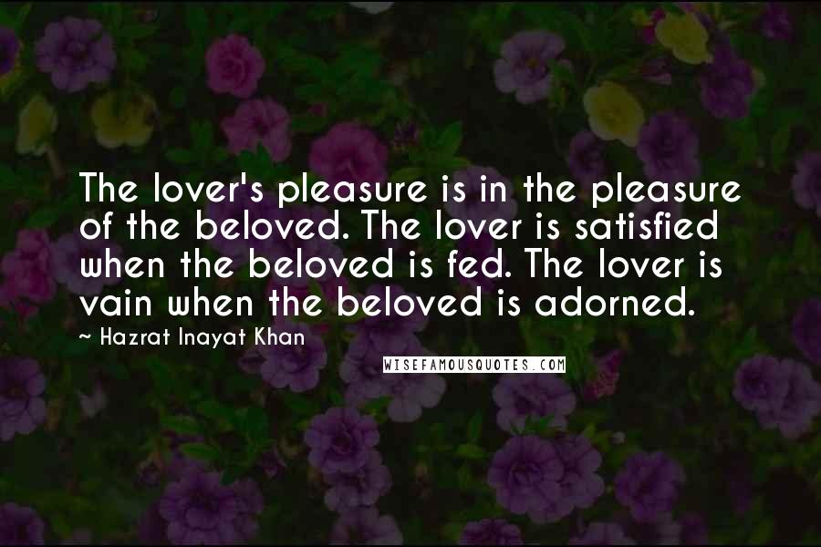 Hazrat Inayat Khan Quotes: The lover's pleasure is in the pleasure of the beloved. The lover is satisfied when the beloved is fed. The lover is vain when the beloved is adorned.