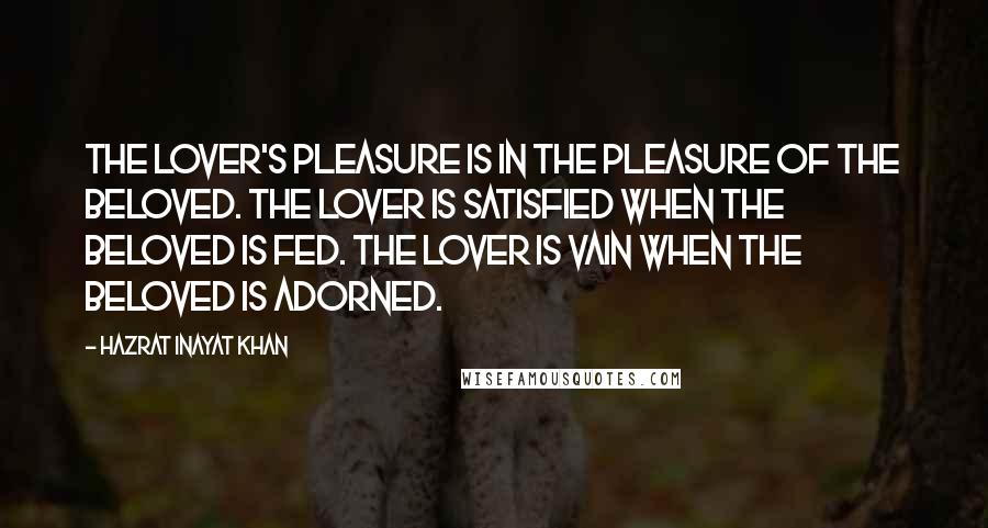 Hazrat Inayat Khan Quotes: The lover's pleasure is in the pleasure of the beloved. The lover is satisfied when the beloved is fed. The lover is vain when the beloved is adorned.