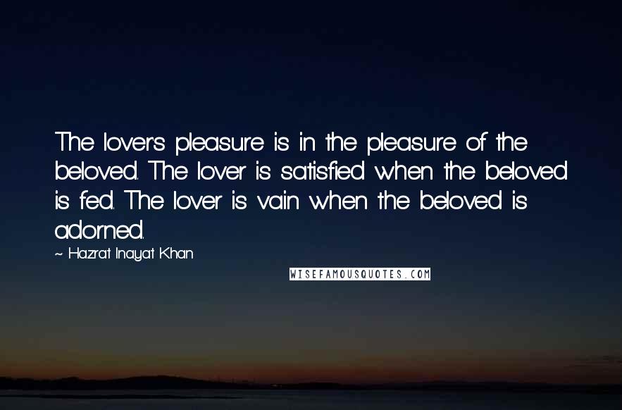 Hazrat Inayat Khan Quotes: The lover's pleasure is in the pleasure of the beloved. The lover is satisfied when the beloved is fed. The lover is vain when the beloved is adorned.