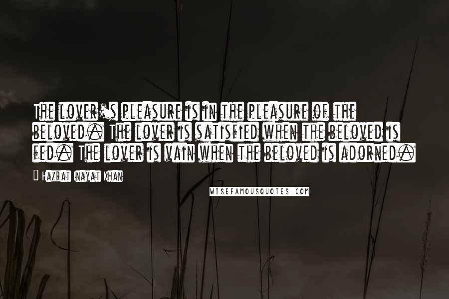 Hazrat Inayat Khan Quotes: The lover's pleasure is in the pleasure of the beloved. The lover is satisfied when the beloved is fed. The lover is vain when the beloved is adorned.