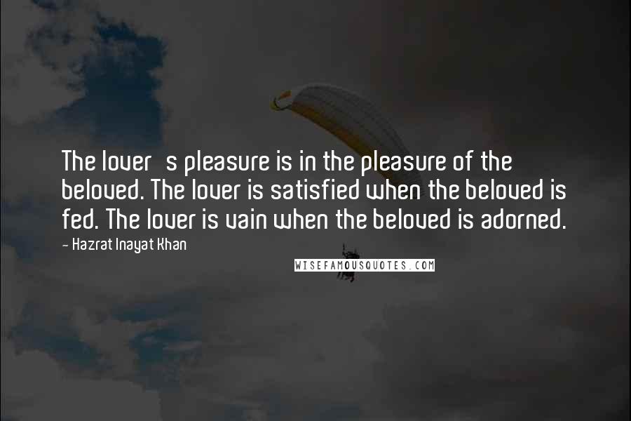 Hazrat Inayat Khan Quotes: The lover's pleasure is in the pleasure of the beloved. The lover is satisfied when the beloved is fed. The lover is vain when the beloved is adorned.