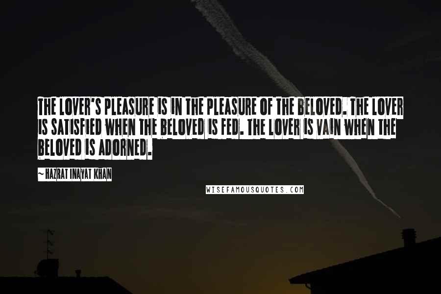 Hazrat Inayat Khan Quotes: The lover's pleasure is in the pleasure of the beloved. The lover is satisfied when the beloved is fed. The lover is vain when the beloved is adorned.