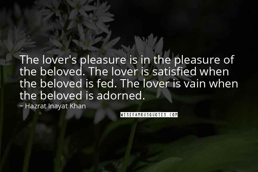 Hazrat Inayat Khan Quotes: The lover's pleasure is in the pleasure of the beloved. The lover is satisfied when the beloved is fed. The lover is vain when the beloved is adorned.