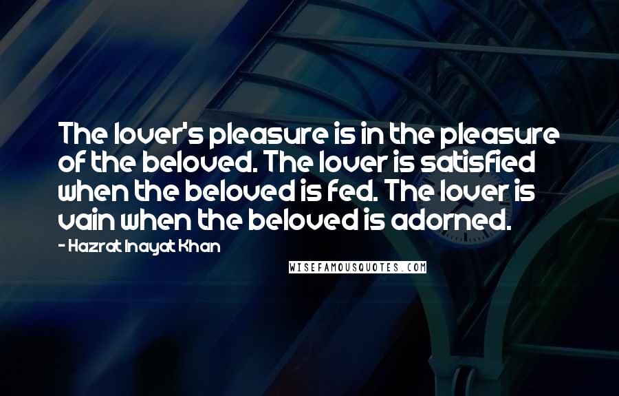 Hazrat Inayat Khan Quotes: The lover's pleasure is in the pleasure of the beloved. The lover is satisfied when the beloved is fed. The lover is vain when the beloved is adorned.