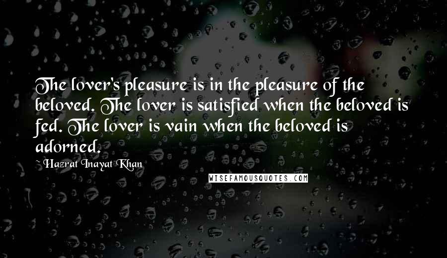 Hazrat Inayat Khan Quotes: The lover's pleasure is in the pleasure of the beloved. The lover is satisfied when the beloved is fed. The lover is vain when the beloved is adorned.