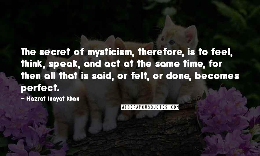 Hazrat Inayat Khan Quotes: The secret of mysticism, therefore, is to feel, think, speak, and act at the same time, for then all that is said, or felt, or done, becomes perfect.