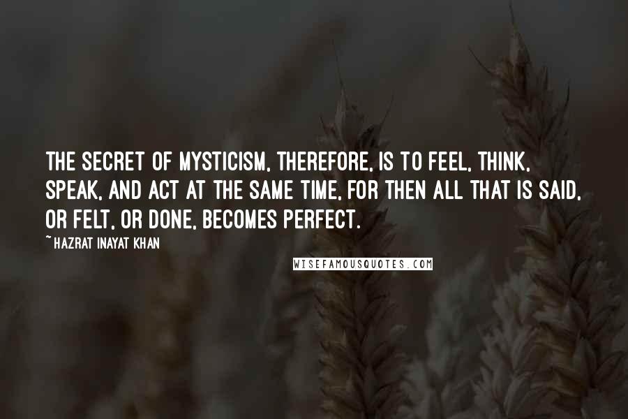 Hazrat Inayat Khan Quotes: The secret of mysticism, therefore, is to feel, think, speak, and act at the same time, for then all that is said, or felt, or done, becomes perfect.