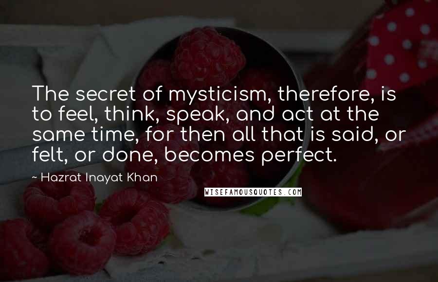 Hazrat Inayat Khan Quotes: The secret of mysticism, therefore, is to feel, think, speak, and act at the same time, for then all that is said, or felt, or done, becomes perfect.