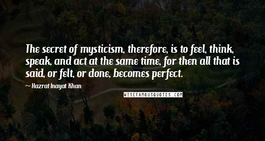 Hazrat Inayat Khan Quotes: The secret of mysticism, therefore, is to feel, think, speak, and act at the same time, for then all that is said, or felt, or done, becomes perfect.