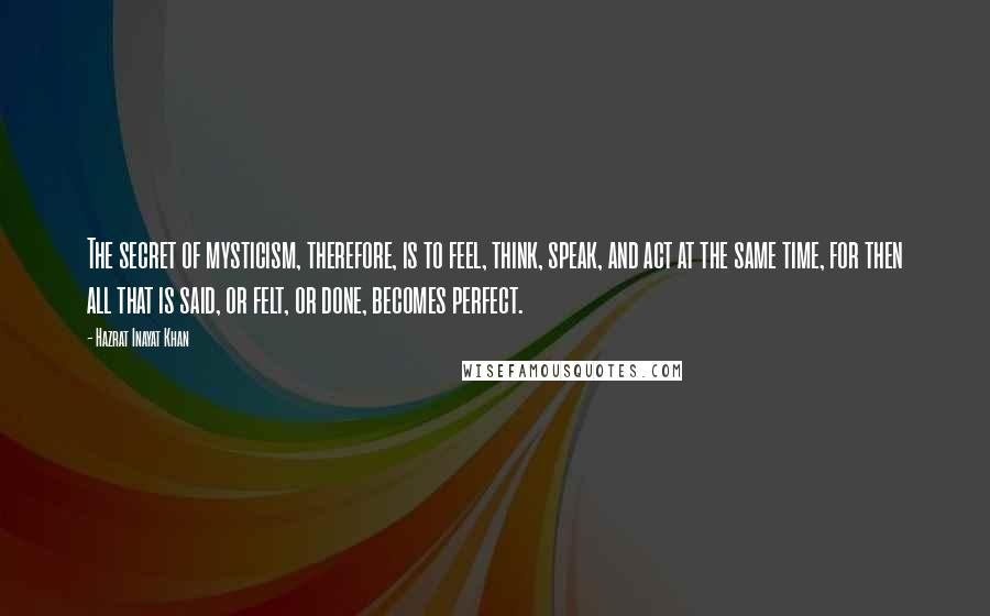 Hazrat Inayat Khan Quotes: The secret of mysticism, therefore, is to feel, think, speak, and act at the same time, for then all that is said, or felt, or done, becomes perfect.