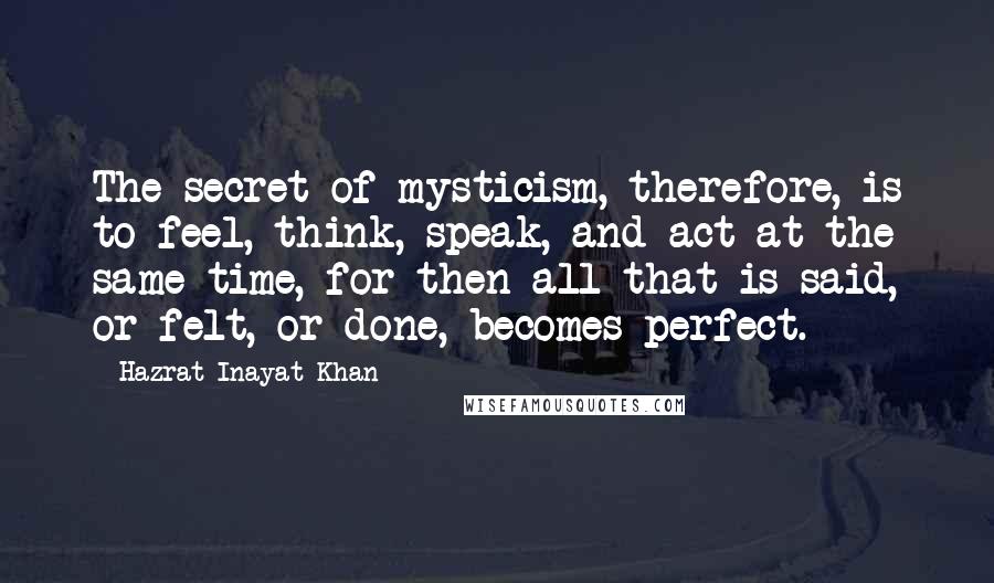 Hazrat Inayat Khan Quotes: The secret of mysticism, therefore, is to feel, think, speak, and act at the same time, for then all that is said, or felt, or done, becomes perfect.