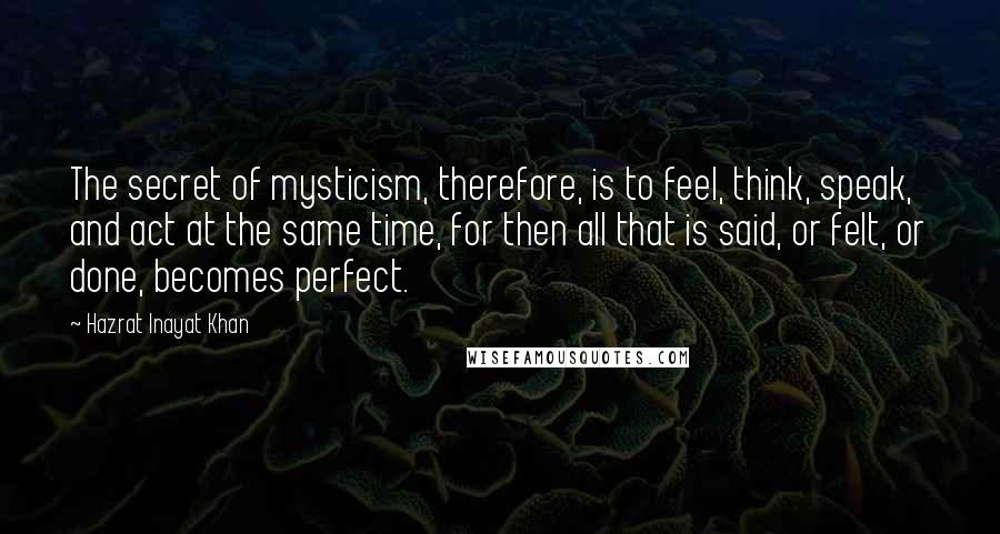 Hazrat Inayat Khan Quotes: The secret of mysticism, therefore, is to feel, think, speak, and act at the same time, for then all that is said, or felt, or done, becomes perfect.