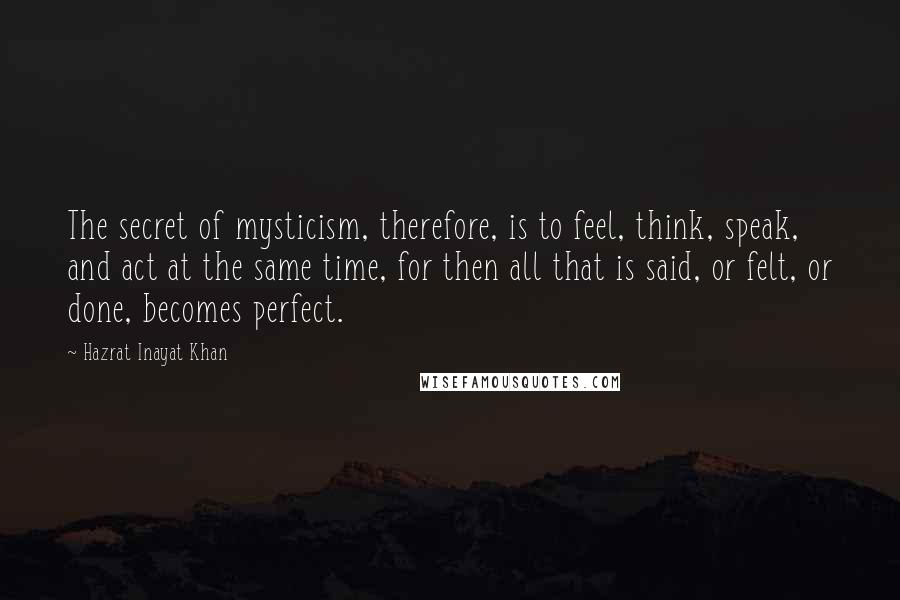 Hazrat Inayat Khan Quotes: The secret of mysticism, therefore, is to feel, think, speak, and act at the same time, for then all that is said, or felt, or done, becomes perfect.