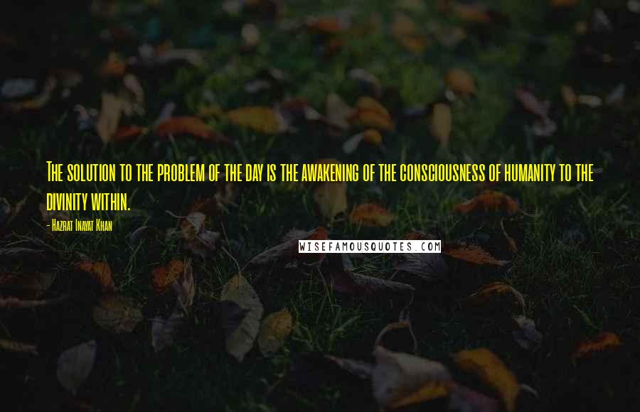 Hazrat Inayat Khan Quotes: The solution to the problem of the day is the awakening of the consciousness of humanity to the divinity within.