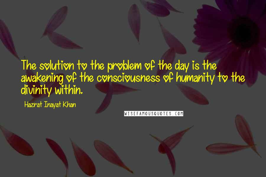 Hazrat Inayat Khan Quotes: The solution to the problem of the day is the awakening of the consciousness of humanity to the divinity within.