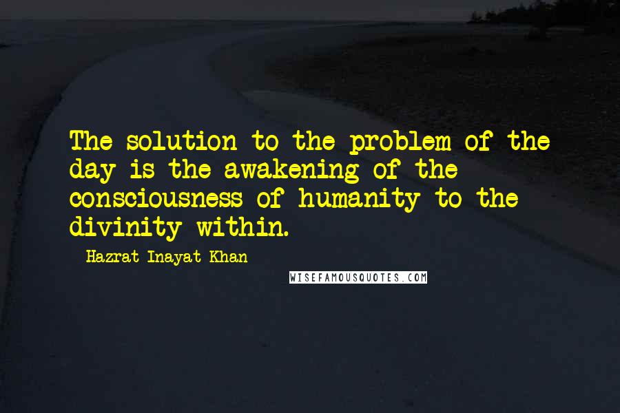Hazrat Inayat Khan Quotes: The solution to the problem of the day is the awakening of the consciousness of humanity to the divinity within.